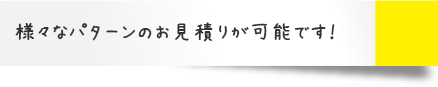 様々なパターンのお見積りが可能です！